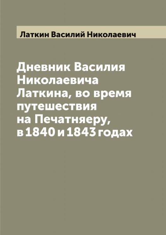 Обложка книги «Дневник Василия Николаевича Латкина, во время путешествия на Печатняеру, в 1840 и 1843 годах» — Латкин Василий Николаевич, ISBN 9785519925433