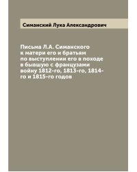 Письма Л.А. Симанского к матери его и братьям по выступлении его в походе в бывшую с французами войну 1812-го, 1813-го, 1814-го и 1815-го годов