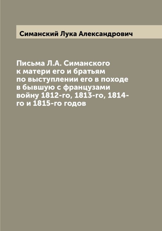 Обложка книги «Письма Л.А. Симанского к матери его и братьям по выступлении его в походе в бывшую с французами войну 1812-го, 1813-го, 1814-го и 1815-го годов» — Симанский Лука Александрович, ISBN 9785519734899
