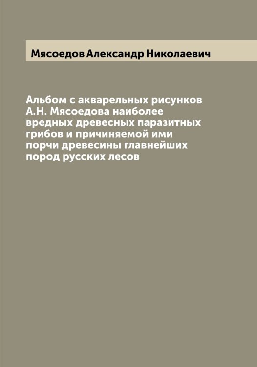 Обложка книги «Альбом с акварельных рисунков А.Н. Мясоедова наиболее вредных древесных паразитных грибов и причиняемой ими порчи древесины главнейших пород русских лесов» — Мясоедов Александр Николаевич, ISBN 9785519984751