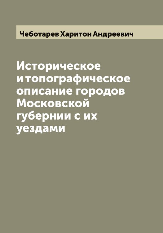 Обложка книги «Историческое и топографическое описание городов Московской губернии с их уездами» — Чеботарев Харитон Андреевич, ISBN 9785521298648