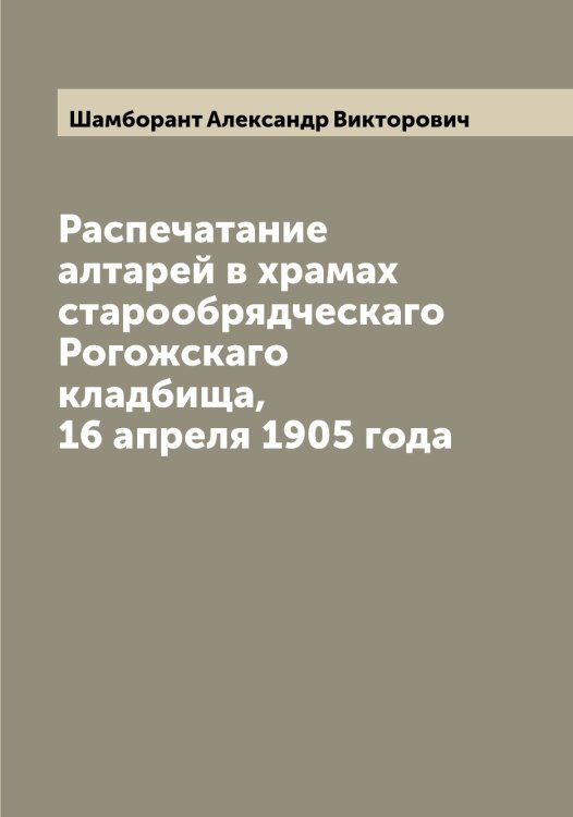 Обложка книги «Распечатание алтарей в храмах старообрядческаго Рогожскаго кладбища, 16 апреля 1905 года» — Шамборант Александр Викторович, ISBN 9785521306220