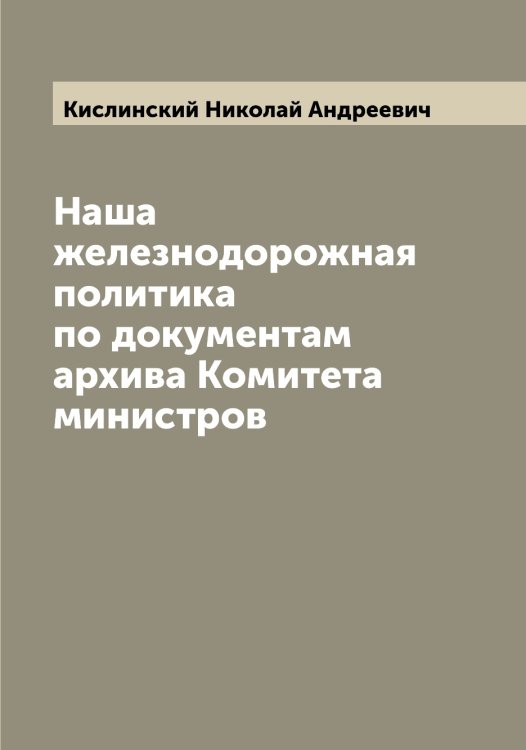 Обложка книги «Наша железнодорожная политика по документам архива Комитета министров» — Кислинский Николай Андреевич, ISBN 9785519891912