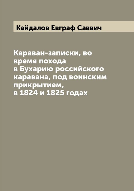 Обложка книги «Караван-записки, во время похода в Бухарию российского каравана, под воинским прикрытием, в 1824 и 1825 годах» — Кайдалов Евграф Саввич, ISBN 9785519877312