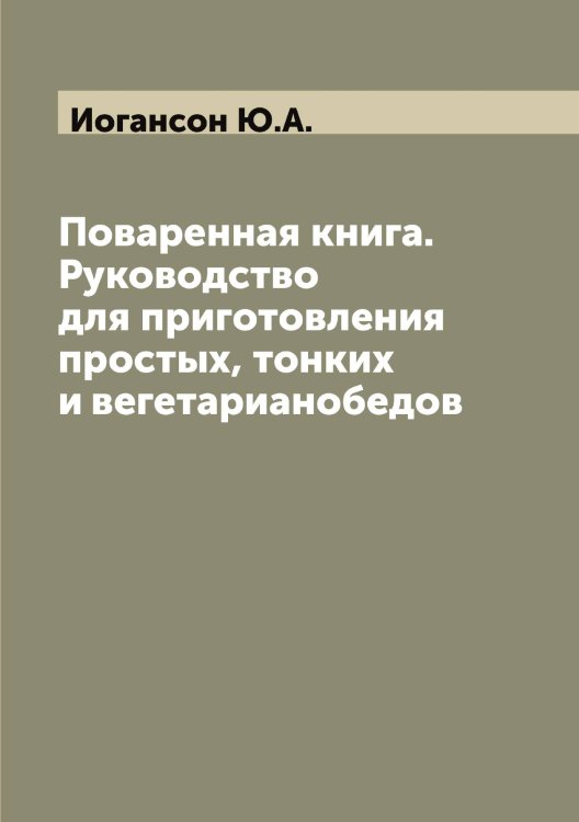 Обложка книги «Поваренная книга. Руководство для приготовления простых, тонких и вегетарианобедов» — Иогансон Ю.А., ISBN 9785519872515