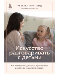 Искусство разговаривать с детьми. Как найти время для важных разговоров с ребенком и грамотно их вести