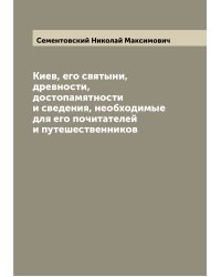 Киев, его святыни, древности, достопамятности и сведения, необходимые для его почитателей и путешественников