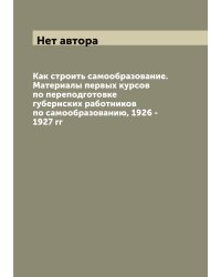Как строить самообразование. Материалы первых курсов по переподготовке губернских работников по самообразованию, 1926 - 1927 гг