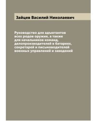 Руководство для адъютантов всех родов оружия, а также для начальников команд, делопроизводителей в батареях, секретарей и письмоводителей военных управлений и заведений