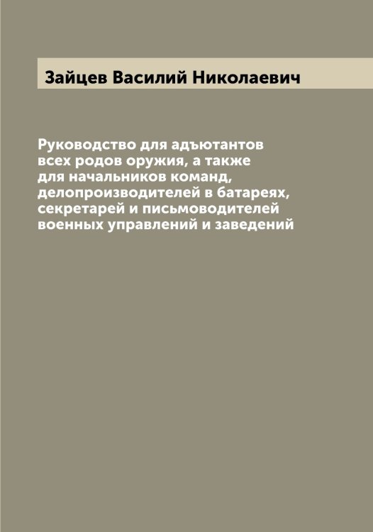 Обложка книги «Руководство для адъютантов всех родов оружия, а также для начальников команд, делопроизводителей в батареях, секретарей и письмоводителей военных управлений и заведений» — Зайцев Василий Николаевич, ISBN 9785519855600