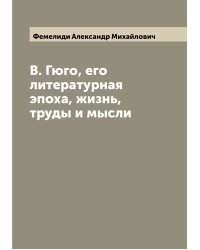 В. Гюго, его литературная эпоха, жизнь, труды и мысли