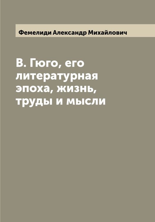Обложка книги «В. Гюго, его литературная эпоха, жизнь, труды и мысли» — Фемелиди Александр Михайлович, ISBN 9785521280001