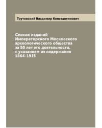 Список изданий Императорского Московского археологического общества за 50 лет его деятельности, с указанием их содержания 1864-1915