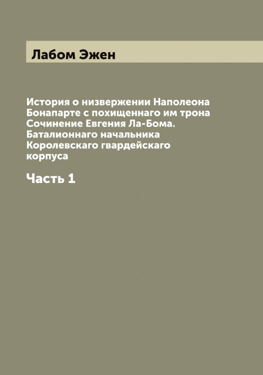 Обложка книги «История о низвержении Наполеона Бонапарте с похищеннаго им трона Сочинение Евгения Ла-Бома. Баталионнаго начальника Королевскаго гвардейскаго корпуса» — Лабом Эжен, ISBN 9785519921534