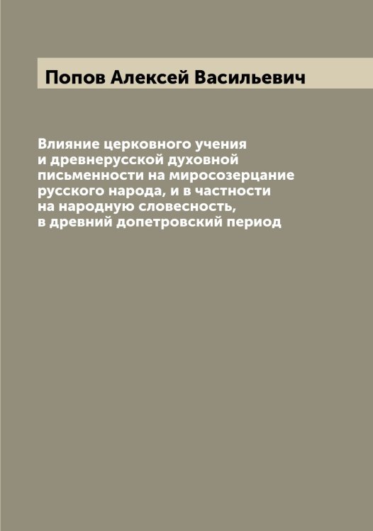 Обложка книги «Влияние церковного учения и древнерусской духовной письменности на миросозерцание русского народа, и в частности на народную словесность, в древний допетровский период» — Попов Алексей Васильевич, ISBN 9785519790475
