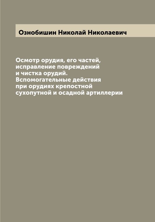 Обложка книги «Осмотр орудия, его частей, исправление повреждений и чистка орудий. Вспомогательные действия при орудиях крепостной сухопутной и осадной артиллерии» — Ознобишин Николай Николаевич, ISBN 9785521261949