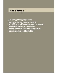 Доклад Председателя высочайше учрежденной в 1888 году Комиссии по поводу падения цен на сельско-хозяйственные произведения в пятилетие (1883-1887)
