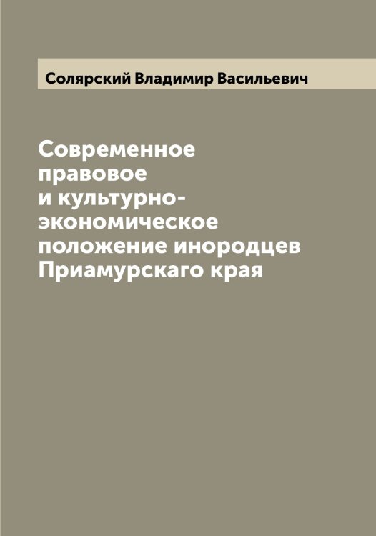Обложка книги «Современное правовое и культурно-экономическое положение инородцев Приамурскаго края» — Солярский Владимир Васильевич, ISBN 9785519749459