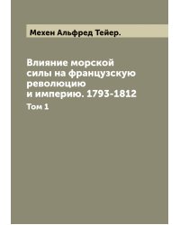Влияние морской силы на французскую революцию и империю. 1793-1812 А. Т. Мэхен