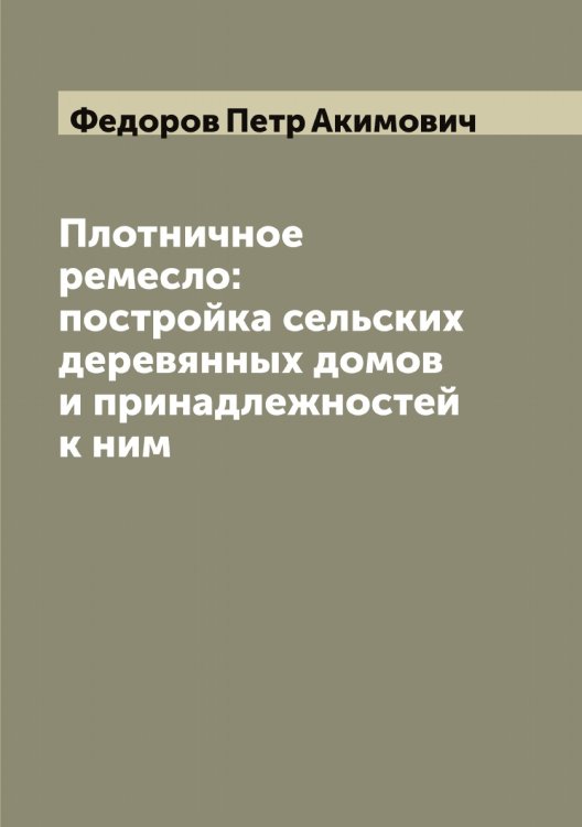 Обложка книги «Плотничное ремесло: постройка сельских деревянных домов и принадлежностей к ним» — Федоров Петр Акимович, ISBN 9785519788113