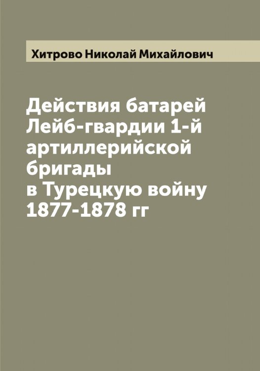 Действия батарей Лейб-гвардии 1-й артиллерийской бригады в Турецкую войну 1877-1878 гг Обложка книги «Действия батарей Лейб-гвардии 1-й артиллерийской бригады в Турецкую войну 1877-1878 гг» — Хитрово Николай Михайлович, ISBN 9785521291472