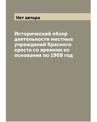 Исторический обзор деятельности местных учреждений Красного креста со времени их основания по 1908 год