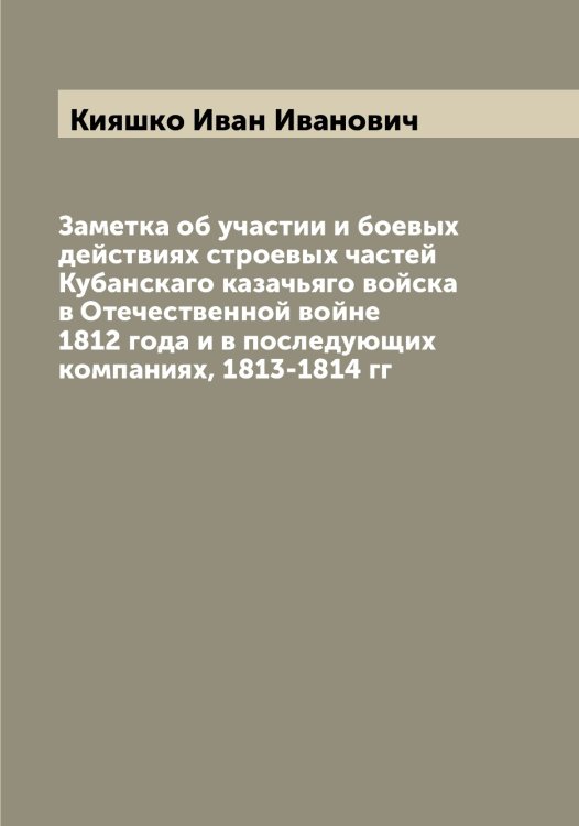 Обложка книги «Заметка об участии и боевых действиях строевых частей Кубанскаго казачьяго войска в Отечественной войне 1812 года и в последующих компаниях, 1813-1814 гг» — Кияшко Иван Иванович, ISBN 9785519892087