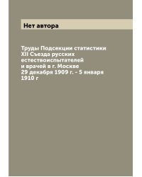Труды Подсекции статистики XII Съезда русских естествоиспытателей и врачей в г. Москве 29 декабря 1909 г. - 5 января 1910 г