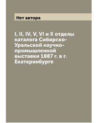 I, II, IV, V, VI и X отделы каталога Сибирско-Уральской научно-промышленной выставки 1887 г. в г. Екатеринбурге