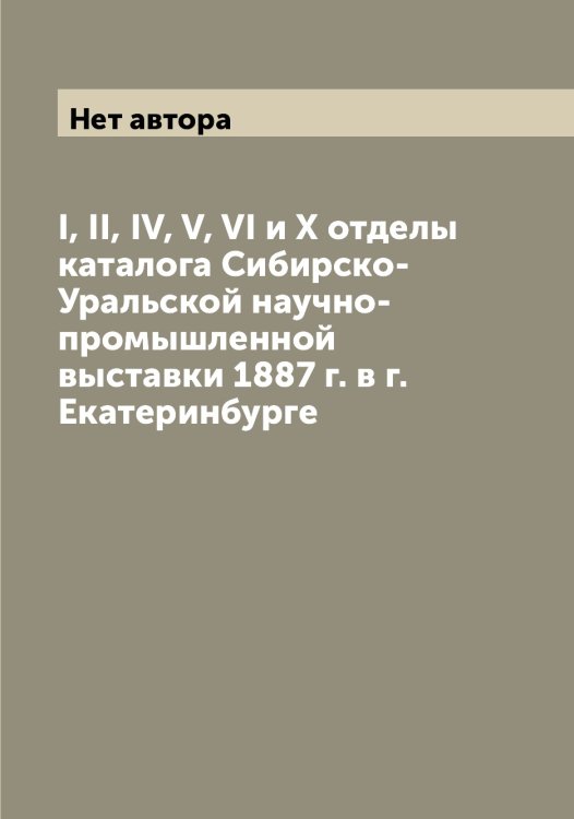 Обложка книги «I, II, IV, V, VI и X отделы каталога Сибирско-Уральской научно-промышленной выставки 1887 г. в г. Екатеринбурге» — Нет автора, ISBN 9785519734196