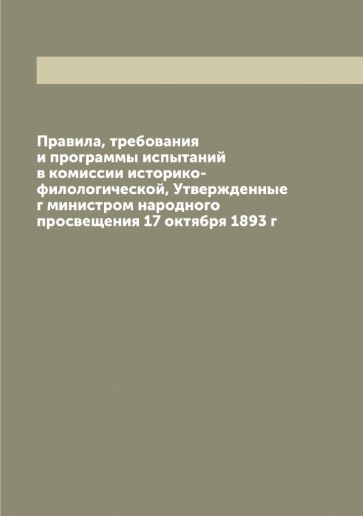 Обложка книги «Правила, требования и программы испытаний в комиссии историко-филологической, Утвержденные г министром народного просвещения 17 октября 1893 г» — Нет автора, ISBN 9785519830287