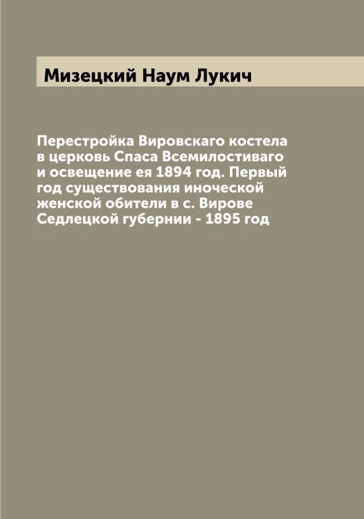 Обложка книги «Перестройка Вировскаго костела в церковь Спаса Всемилостиваго и освещение ея 1894 год. Первый год существования иноческой женской обители в с. Вирове Седлецкой губернии - 1895 год» — Мизецкий Наум Лукич, ISBN 9785519964227