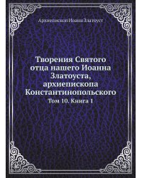 Творения Святого отца нашего Иоанна Златоуста, архиепископа Константинопольского