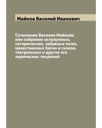 Сочинения Василия Майкова или собрание остроумных, сатирических, забавных поэм, нравственных басен и сказок, театральных и других его лирических творений