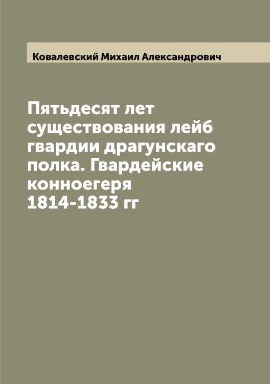 Обложка книги «Пятьдесят лет существования лейб гвардии драгунскаго полка. Гвардейские конноегеря 1814-1833 гг» — Ковалевский Михаил Александрович, ISBN 9785519895446