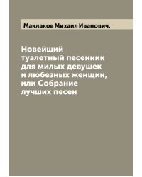 Новейший туалетный песенник для милых девушек и любезных женщин, или Собрание лучших песен