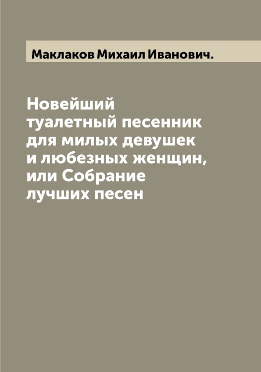 Обложка книги «Новейший туалетный песенник для милых девушек и любезных женщин, или Собрание лучших песен» — Маклаков Михаил Иванович., ISBN 9785519948418