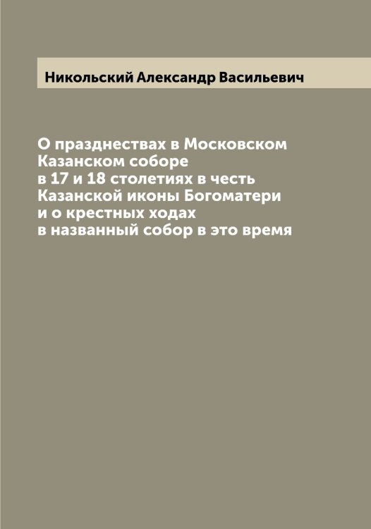 Обложка книги «О празднествах в Московском Казанском cоборе в 17 и 18 столетиях в честь Казанской иконы Богоматери и о крестных ходах в названный собор в это время» — Никольский Александр Васильевич, ISBN 9785519997737