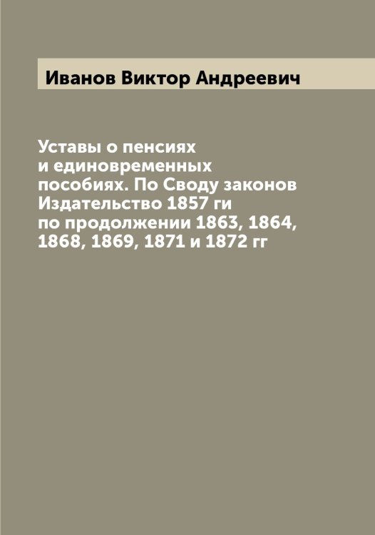 Обложка книги «Уставы о пенсиях и единовременных пособиях. По Своду законов Издательство 1857 ги по продолжении 1863, 1864, 1868, 1869, 1871 и 1872 гг» — Иванов Виктор Андреевич, ISBN 9785519865593