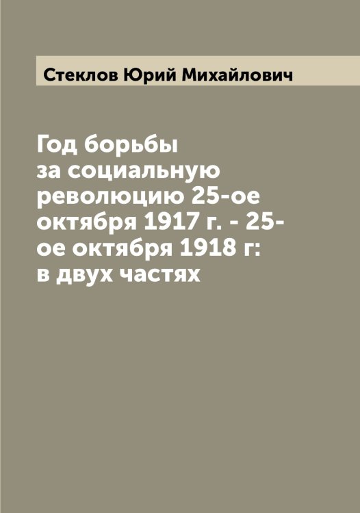 Обложка книги «Год борьбы за социальную революцию 25-ое октября 1917 г. - 25-ое октября 1918 г: в двух частях» — Стеклов Юрий Михайлович, ISBN 9785519754187