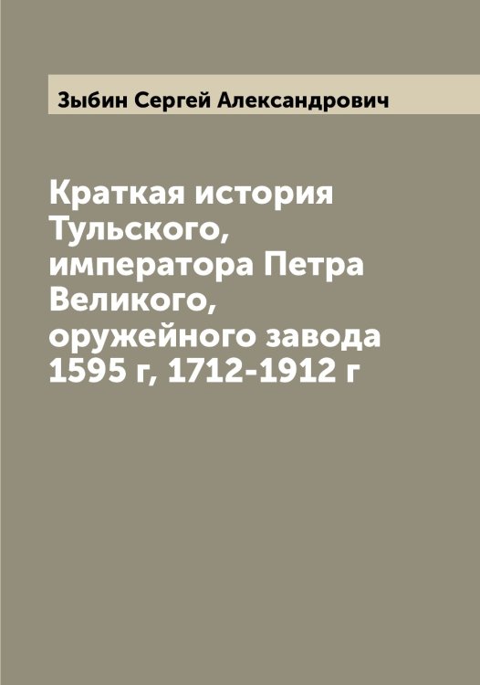 Обложка книги «Краткая история Тульского, императора Петра Великого, оружейного завода 1595 г, 1712-1912 г» — Зыбин Сергей Александрович, ISBN 9785519864596
