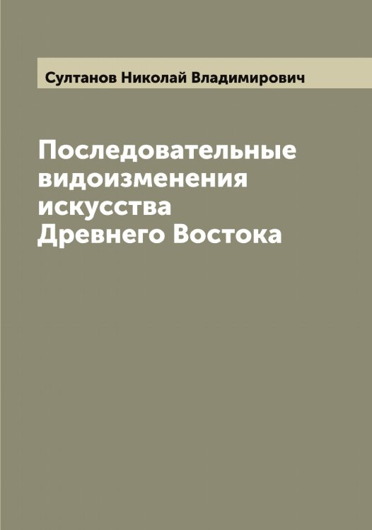 Обложка книги «Последовательные видоизменения искусства Древнего Востока» — Султанов Николай Владимирович, ISBN 9785519758178