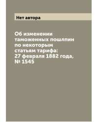 Об изменении таможенных пошлпин по некоторым статьям тарифа: 27 февраля 1882 года, № 1545