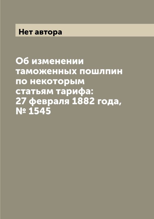 Обложка книги «Об изменении таможенных пошлпин по некоторым статьям тарифа: 27 февраля 1882 года, № 1545» — Нет автора, ISBN 9785519831888