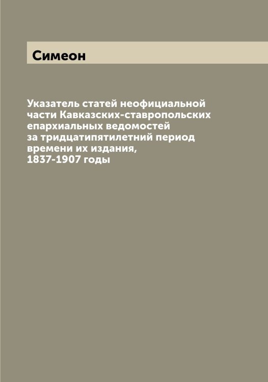 Указатель статей неофициальной части Кавказских-ставропольских епархиальных ведомостей за тридцатипятилетний период времени их издания, 1837-1907 годы Обложка книги «Указатель статей неофициальной части Кавказских-ставропольских епархиальных ведомостей за тридцатипятилетний период времени их издания, 1837-1907 годы» — Симеон, ISBN 9785519735636