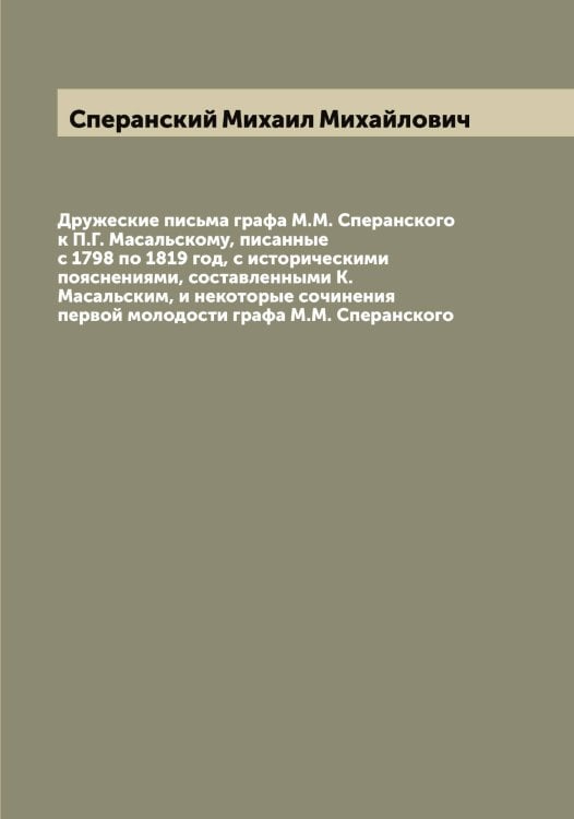 Обложка книги «Дружеские письма графа М.М. Сперанского к П.Г. Масальскому, писанные с 1798 по 1819 год, с историческими пояснениями, составленными К. Масальским, и некоторые сочинения первой молодости графа М.М. Сперанского» — Сперанский Михаил Михайлович, ISBN 9785519751001