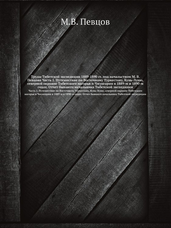 Труды Тибетской экспедиции 1889-1890 гг. под начальством М. В. Певцова Часть 1. Путешествие по Восточному Туркестану, Кунь-Луню, северной окраине Тибетского нагорья и Чжунгарии в 1889-м и 1890-м годах. Отчет бывшего начальника Тибетской экспедиции