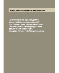Практическое руководство для судебных следователей состоящих при окружных судах. Составлено С.-Петербургским столичным судебным следователем П.В.Макалинским