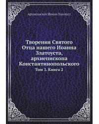 Творения Святого Отца нашего Иоанна Златоуста, архиепископа Константинопольского