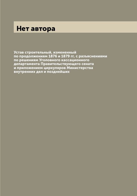 Обложка книги «Устав строительный, измененный по продолжениям 1876 и 1879 гг, с разъяснениями по решениям Уголовного кассационного департамента Правительствующего сената и приложением циркуляров Министерства внутренних дел и позднейших» — Нет автора, ISBN 9785519826068